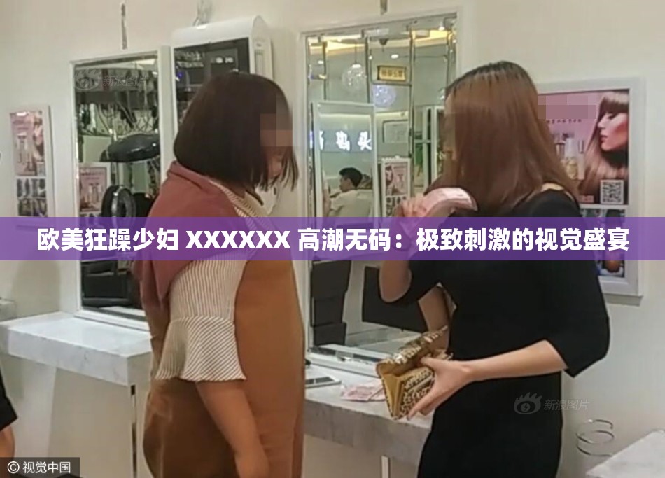 欧美狂躁少妇 XXXXXX 高潮无码：极致刺激的视觉盛宴