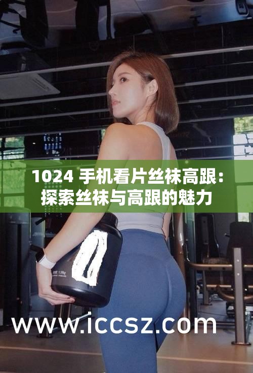 1024 手机看片丝袜高跟：探索丝袜与高跟的魅力