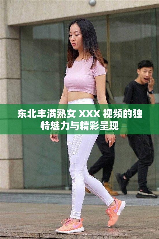 东北丰满熟女 XXX 视频的独特魅力与精彩呈现