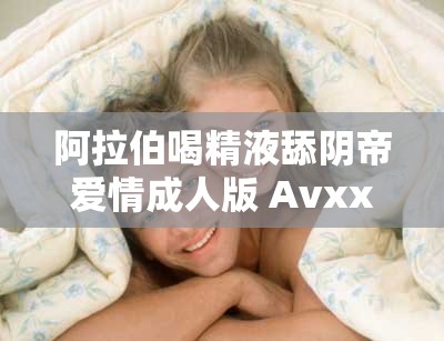 阿拉伯喝精液舔阴帝爱情成人版 Avxxxc丨7 亚洲影视大全精彩剧情大揭秘