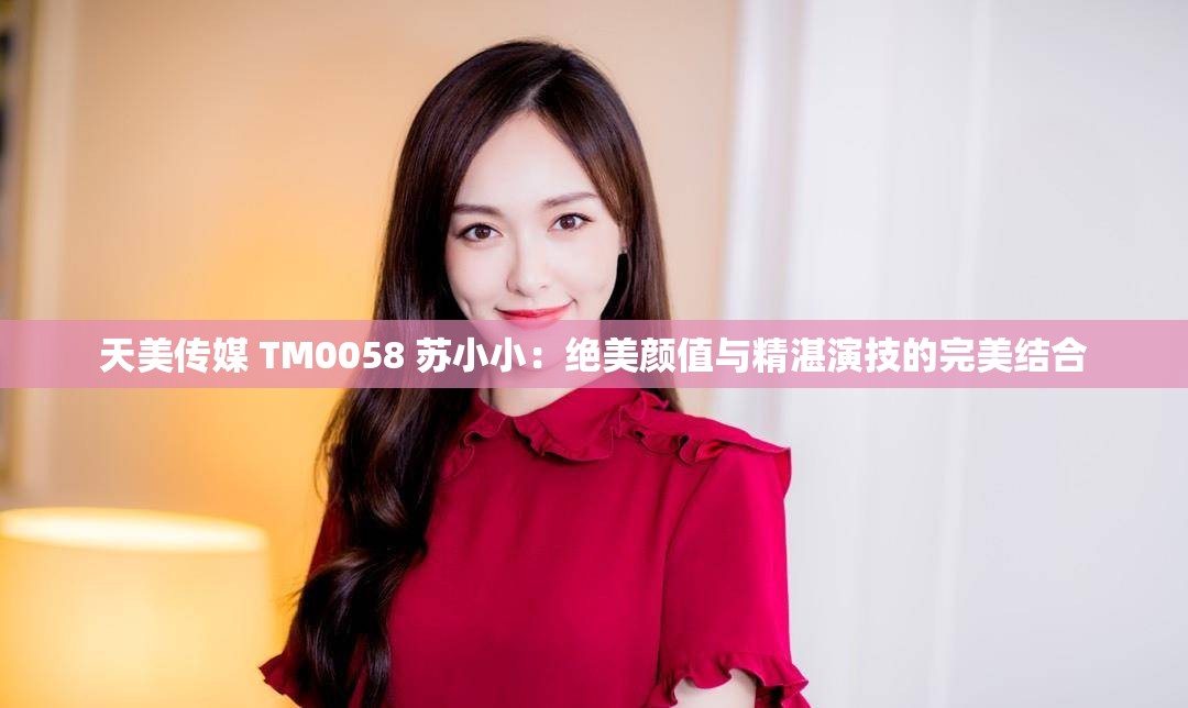 天美传媒 TM0058 苏小小：绝美颜值与精湛演技的完美结合