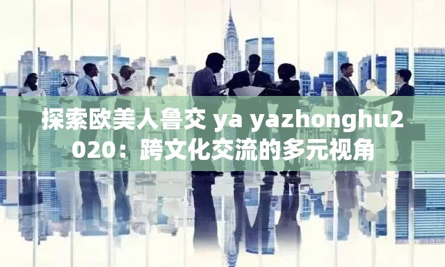 探索欧美人鲁交 ya yazhonghu2020：跨文化交流的多元视角