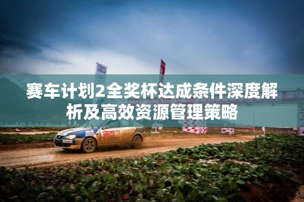 赛车计划2全奖杯达成条件深度解析及高效资源管理策略