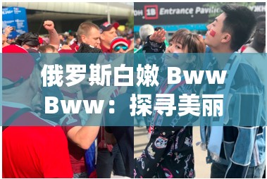 俄罗斯白嫩 BwwBww：探寻美丽与神秘的奇妙之旅