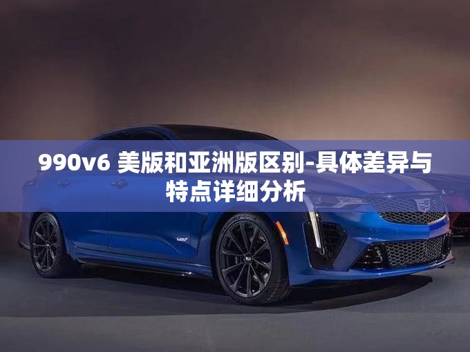 990v6 美版和亚洲版区别-具体差异与特点详细分析