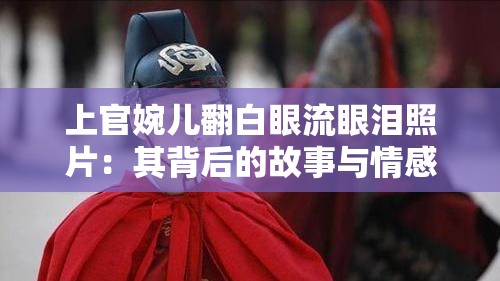 上官婉儿翻白眼流眼泪照片：其背后的故事与情感解读