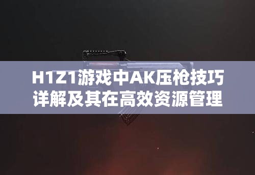 H1Z1游戏中AK压枪技巧详解及其在高效资源管理策略中的关键作用