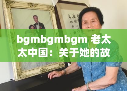 bgmbgmbgm 老太太中国：关于她的故事与经历