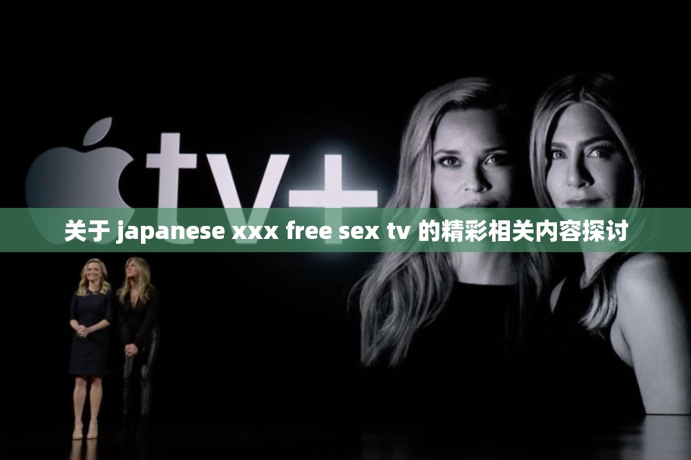 关于 japanese xxx free sex tv 的精彩相关内容探讨