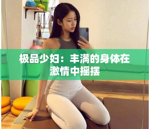 极品少妇：丰满的身体在激情中摇摆