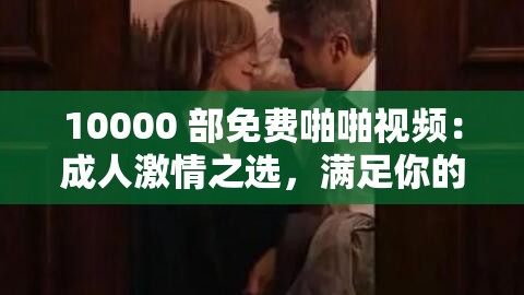 10000 部免费啪啪视频：成人激情之选，满足你的欲望