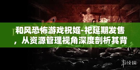 和风恐怖游戏祝姬-祀延期发售，从资源管理视角深度剖析其背后原因