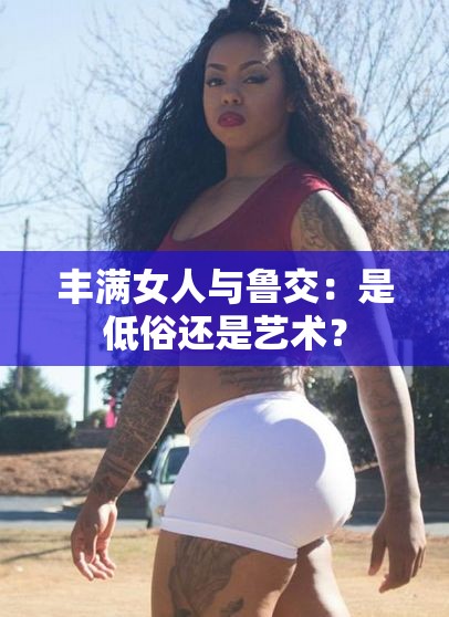 丰满女人与鲁交：是低俗还是艺术？