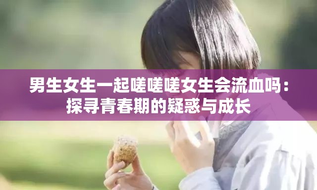 男生女生一起嗟嗟嗟女生会流血吗：探寻青春期的疑惑与成长