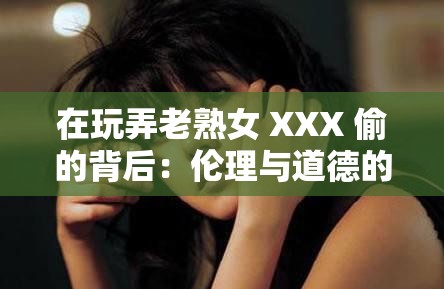 在玩弄老熟女 XXX 偷的背后：伦理与道德的碰撞