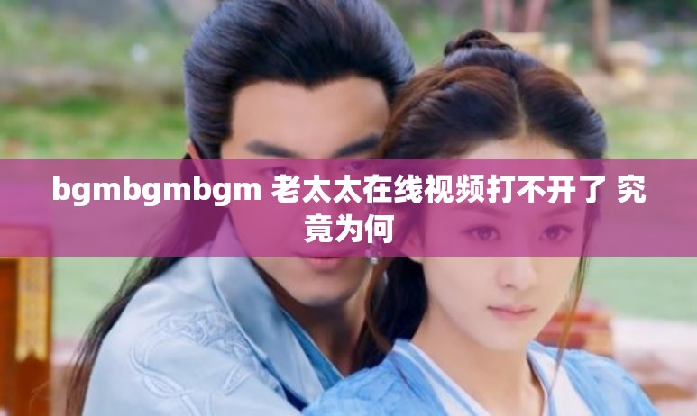 bgmbgmbgm 老太太在线视频打不开了 究竟为何