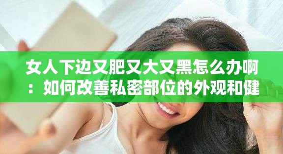 女人下边又肥又大又黑怎么办啊：如何改善私密部位的外观和健康