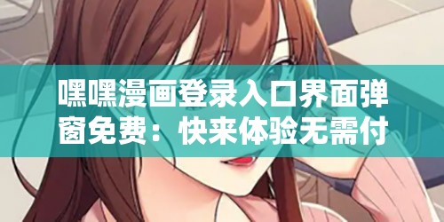 嘿嘿漫画登录入口界面弹窗免费：快来体验无需付费的漫画世界