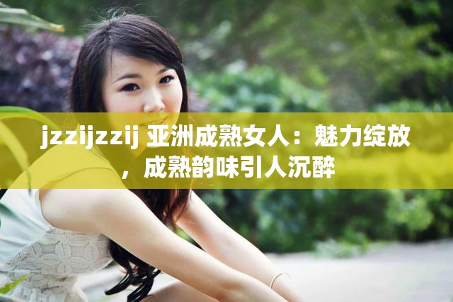 jzzijzzij 亚洲成熟女人：魅力绽放，成熟韵味引人沉醉