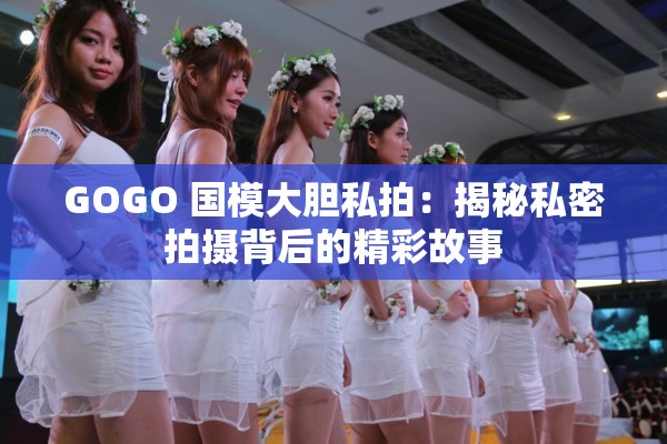 GOGO 国模大胆私拍：揭秘私密拍摄背后的精彩故事