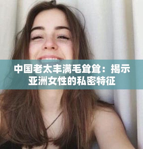 中国老太丰满毛耸耸：揭示亚洲女性的私密特征