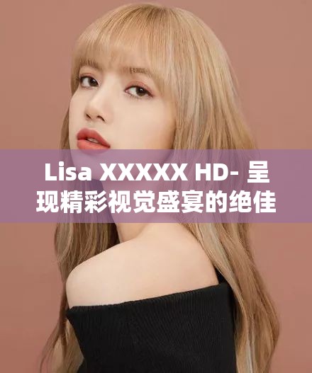 Lisa XXXXX HD- 呈现精彩视觉盛宴的绝佳之选