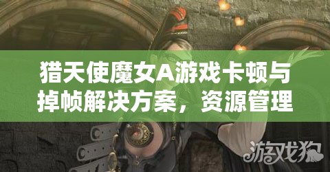 猎天使魔女A游戏卡顿与掉帧解决方案，资源管理与优化全面指南