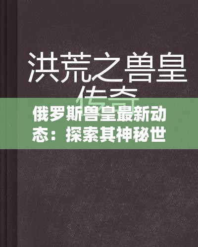 俄罗斯兽皇最新动态：探索其神秘世界与影响力，揭秘背后的传奇故事