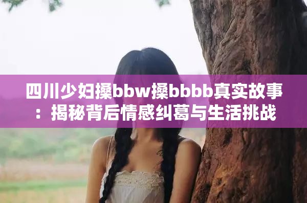 四川少妇搡bbw搡bbbb真实故事：揭秘背后情感纠葛与生活挑战