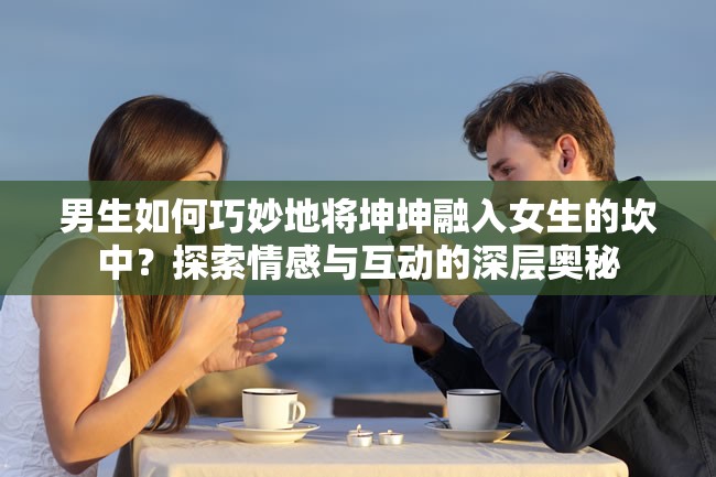 男生如何巧妙地将坤坤融入女生的坎中？探索情感与互动的深层奥秘