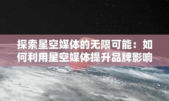 探索星空媒体的无限可能：如何利用星空媒体提升品牌影响力与用户互动？