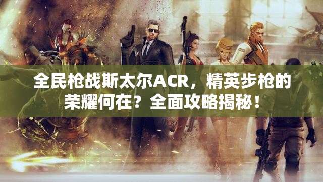 全民枪战斯太尔ACR，精英步枪的荣耀何在？全面攻略揭秘！