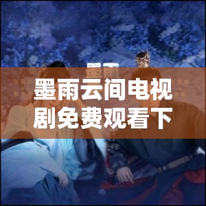 墨雨云间电视剧免费观看下载全攻略：高清资源、剧情解析及精彩片段一网打尽