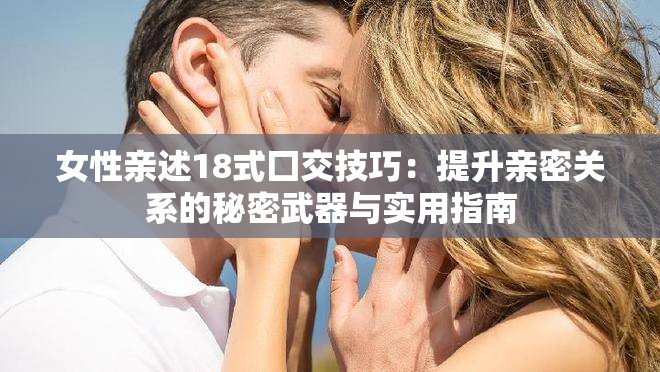 女性亲述18式囗交技巧：提升亲密关系的秘密武器与实用指南