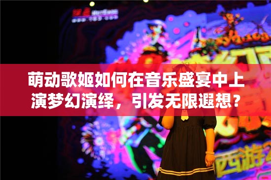 萌动歌姬如何在音乐盛宴中上演梦幻演绎，引发无限遐想？