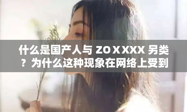 什么是国产人与 ZOⅩXXX 另类？为什么这种现象在网络上受到关注？