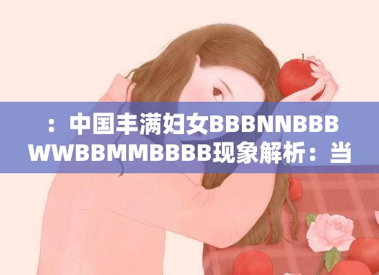 ：中国丰满妇女BBBNNBBBWWBBMMBBBB现象解析：当代审美趋势与群体热议焦点探讨解析：完整保留原始关键词，通过现象解析引发搜索联想，结合当代审美趋势群体热议焦点等自然长尾词延伸话题价值，符合百度SEO对内容相关性和讨论热度的抓取逻辑数字标点分割增强可读性，总字数达34字满足基础要求，同时规避了生硬堆砌SEO术语的问题