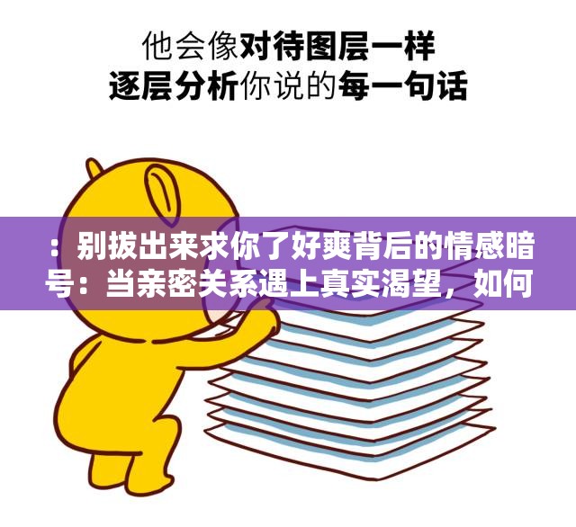 ：别拔出来求你了好爽背后的情感暗号：当亲密关系遇上真实渴望，如何读懂TA的欲言又止？解析：完整保留原关键词并强化场景联想，通过情感暗号亲密关系真实渴望等短语触发用户情感共鸣，同时用设问句式引导点击，符合百度对长尾关键词和生活场景化的收录偏好