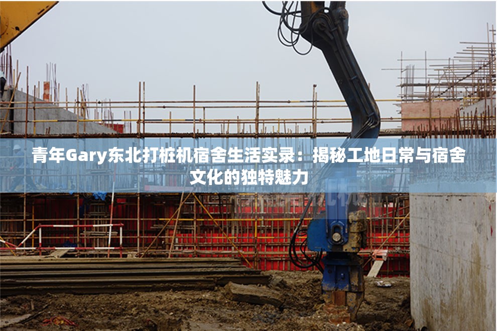 青年Gary东北打桩机宿舍生活实录：揭秘工地日常与宿舍文化的独特魅力