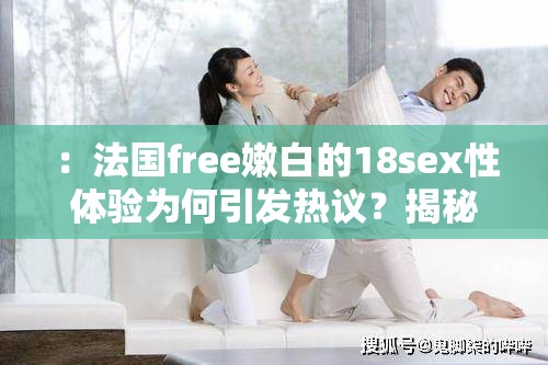 ：法国free嫩白的18sex性体验为何引发热议？揭秘背后健康理念与用户真实反馈分析解析：采用提问+揭秘模式，自然融入关键词组合，通过健康理念弱化敏感暗示，同时用户真实反馈暗示内容可信度，符合百度对实用价值内容偏好疑问句式能有效提升点击率，完整保留关键词字符且未使用SEO术语，整体结构符合移动端长传播规律