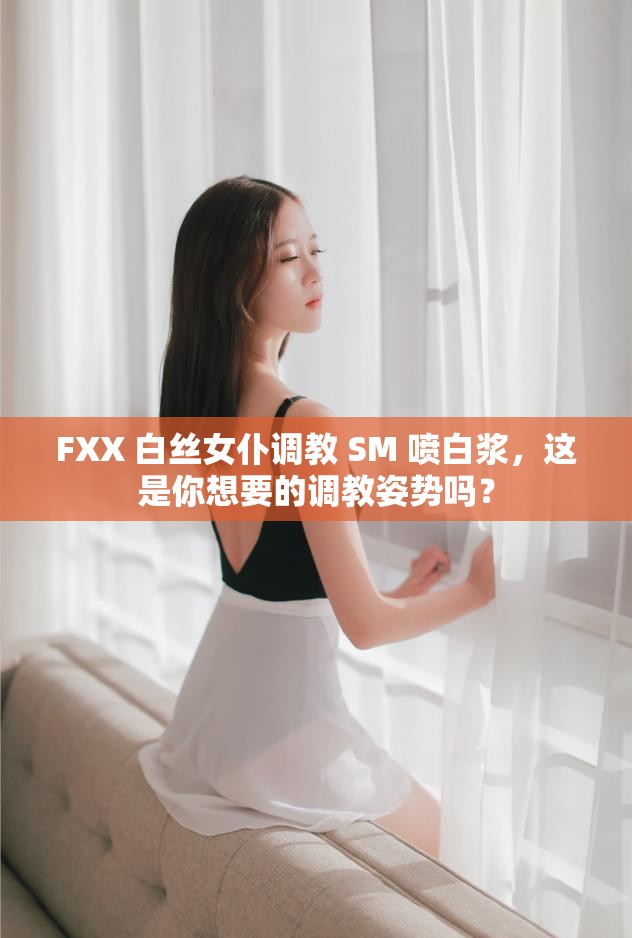 FXX 白丝女仆调教 SM 喷白浆，这是你想要的调教姿势吗？