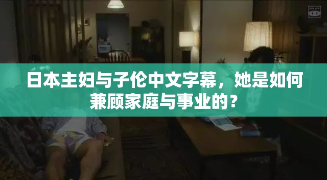 日本主妇与子伦中文字幕，她是如何兼顾家庭与事业的？