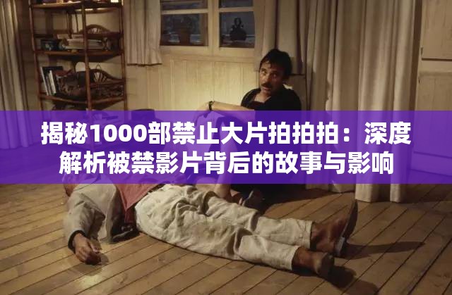 揭秘1000部禁止大片拍拍拍：深度解析被禁影片背后的故事与影响