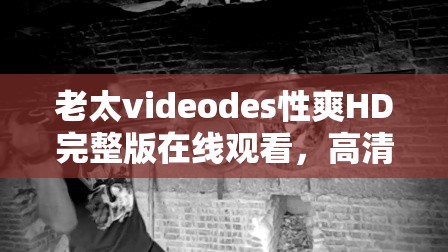 老太videodes性爽HD完整版在线观看，高清画质带来极致视觉体验，不容错过