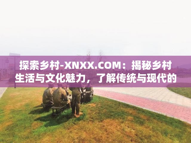 探索乡村-XNXX.COM：揭秘乡村生活与文化魅力，了解传统与现代的交融