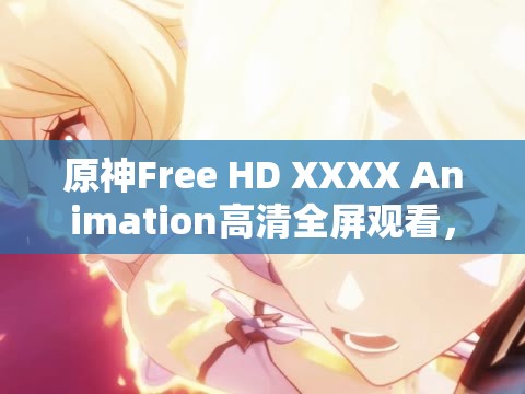 原神Free HD XXXX Animation高清全屏观看，沉浸式体验游戏角色的精彩瞬间