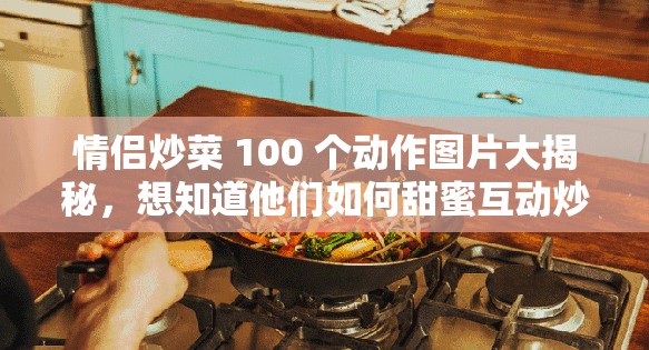 情侣炒菜 100 个动作图片大揭秘，想知道他们如何甜蜜互动炒菜吗？快来一探究竟