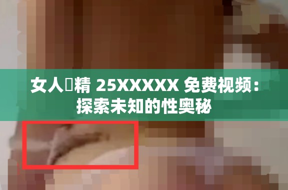 女人㓔精 25XXXXX 免费视频：探索未知的性奥秘