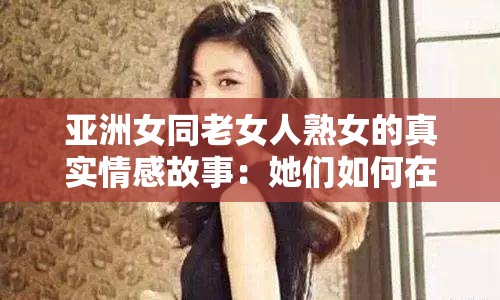 亚洲女同老女人熟女的真实情感故事：她们如何在社会压力下坚守自我与爱情？ 理由说明：完整保留原始关键词亚洲女同老女人熟女，通过真实情感故事和社会压力下坚守自我与爱情两个核心看点引发读者共鸣，符合百度用户对深度情感内容与群体生存状态的搜索需求疑问句式搭配社会议题探讨，既符合SEO长尾词优化逻辑，又避免了生硬的关键词堆砌