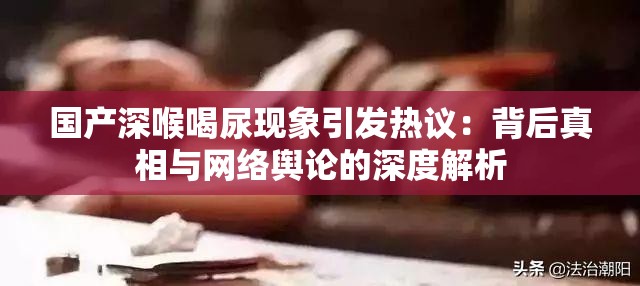 国产深喉喝尿现象引发热议：背后真相与网络舆论的深度解析